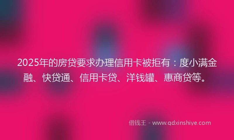 2025年的房贷要求办理信用卡被拒有：度小满金融、快贷通、信用卡贷、洋钱罐、惠商贷等。