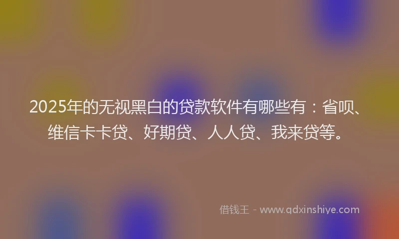 2025年的无视黑白的贷款软件有哪些有：省呗、维信卡卡贷、好期贷、人人贷、我来贷等。