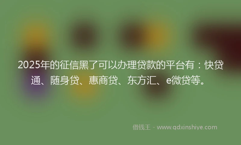 2025年的征信黑了可以办理贷款的平台有：快贷通、随身贷、惠商贷、东方汇、e微贷等。