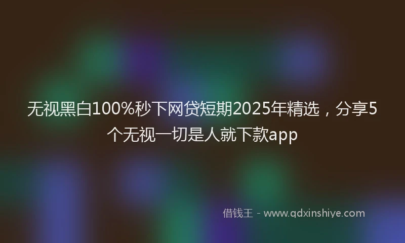 无视黑白100%秒下网贷短期2025年精选，分享5个无视一切是人就下款app
