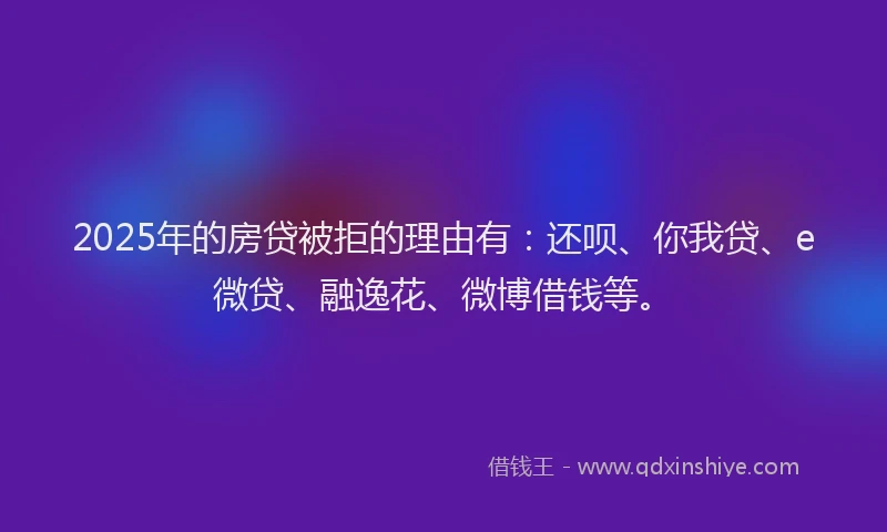 2025年的房贷被拒的理由有：还呗、你我贷、e微贷、融逸花、微博借钱等。