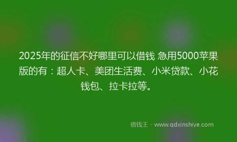 2025年的征信不好哪里可以借钱 急用5000苹果版的有：超人卡、美团生活费、小米贷款、小花钱包、拉卡拉等。