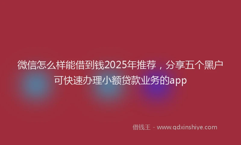 微信怎么样能借到钱2025年推荐，分享五个黑户可快速办理小额贷款业务的app