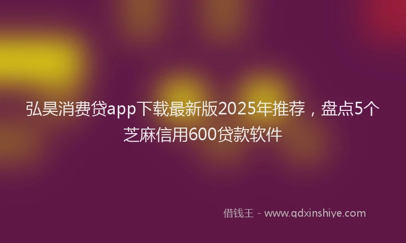 弘昊消费贷app下载最新版2025年推荐，盘点5个芝麻信用600贷款软件