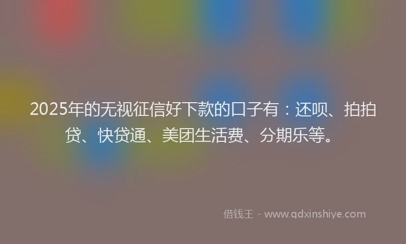 2025年的无视征信好下款的口子有：还呗、拍拍贷、快贷通、美团生活费、分期乐等。
