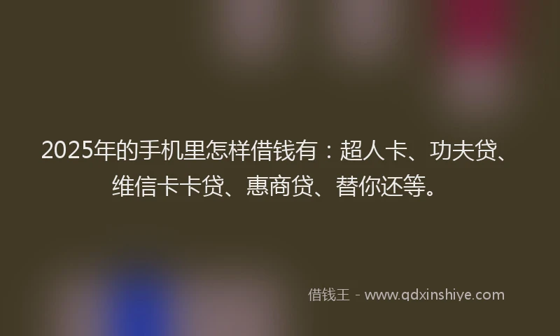 2025年的手机里怎样借钱有：超人卡、功夫贷、维信卡卡贷、惠商贷、替你还等。
