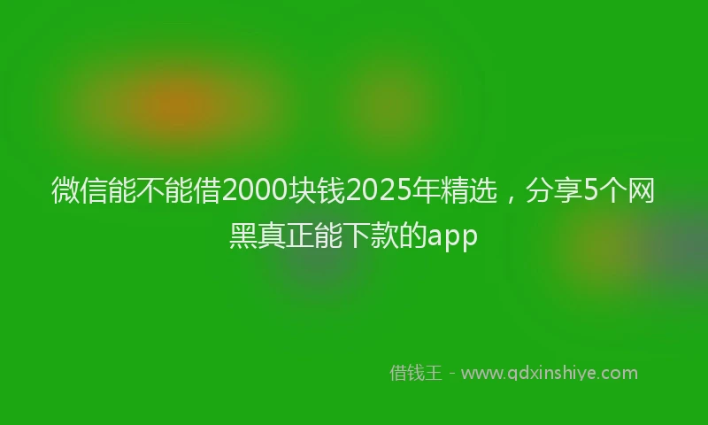 微信能不能借2000块钱2025年精选，分享5个网黑真正能下款的app