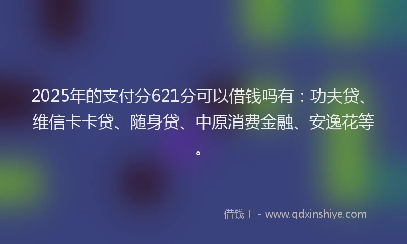 2025年的支付分621分可以借钱吗有：功夫贷、维信卡卡贷、随身贷、中原消费金融、安逸花等。