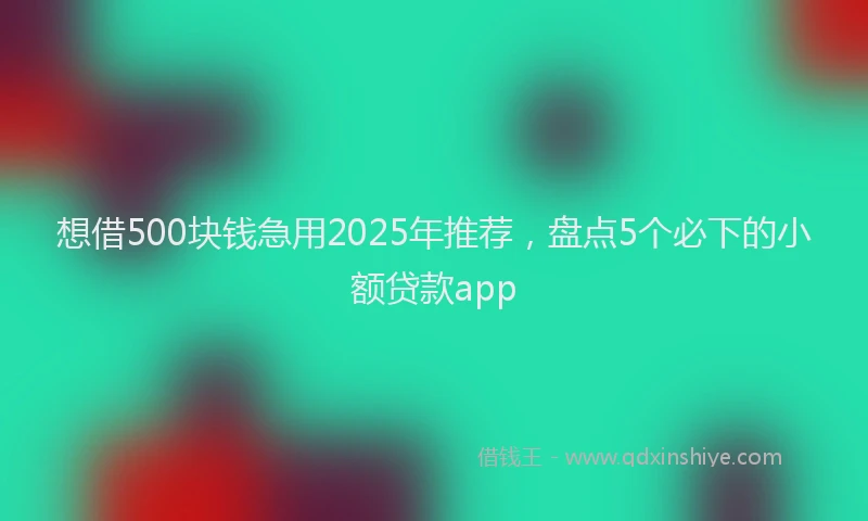 想借500块钱急用2025年推荐，盘点5个必下的小额贷款app
