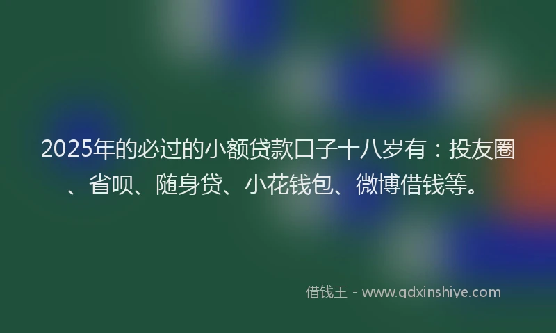 2025年的必过的小额贷款口子十八岁有：投友圈、省呗、随身贷、小花钱包、微博借钱等。