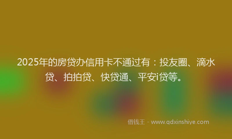 2025年的房贷办信用卡不通过有：投友圈、滴水贷、拍拍贷、快贷通、平安i贷等。