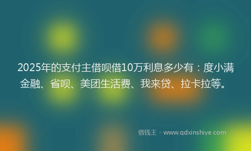 2025年的支付主借呗借10万利息多少有：度小满金融、省呗、美团生活费、我来贷、拉卡拉等。