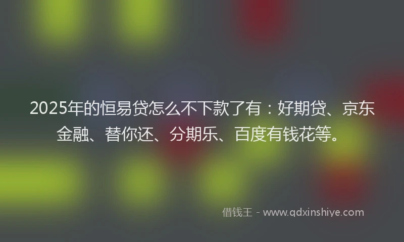2025年的恒易贷怎么不下款了有：好期贷、京东金融、替你还、分期乐、百度有钱花等。