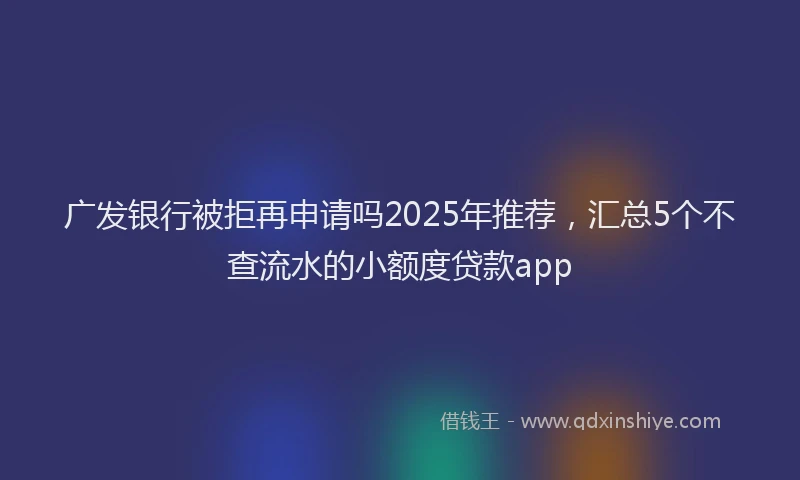 广发银行被拒再申请吗2025年推荐，汇总5个不查流水的小额度贷款app