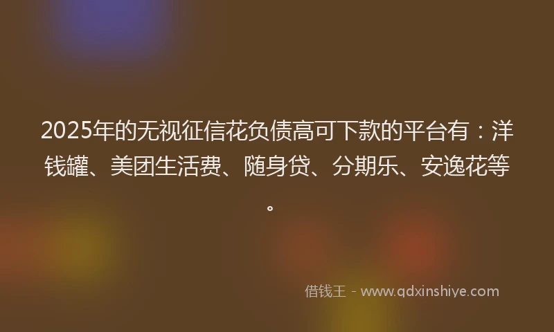 2025年的无视征信花负债高可下款的平台有：洋钱罐、美团生活费、随身贷、分期乐、安逸花等。