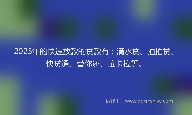 2025年的快速放款的贷款有：滴水贷、拍拍贷、快贷通、替你还、拉卡拉等。