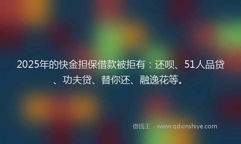 2025年的快金担保借款被拒有：还呗、51人品贷、功夫贷、替你还、融逸花等。