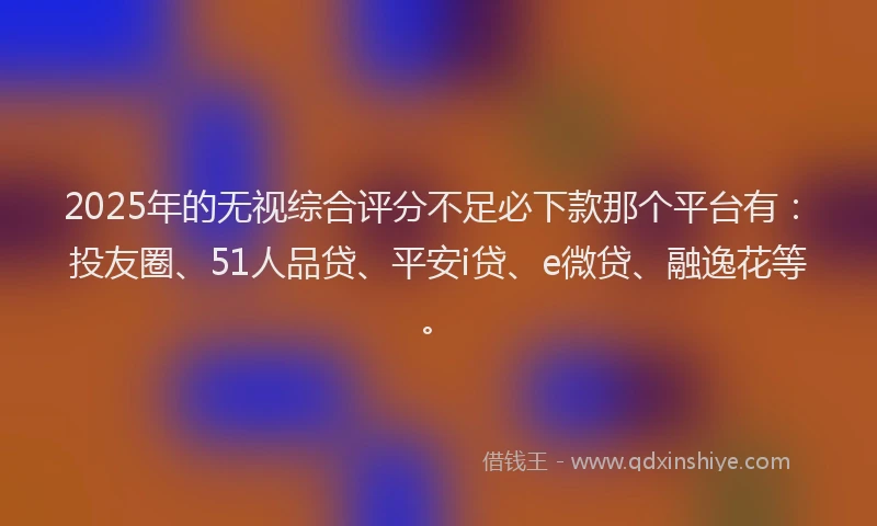 2025年的无视综合评分不足必下款那个平台有：投友圈、51人品贷、平安i贷、e微贷、融逸花等。
