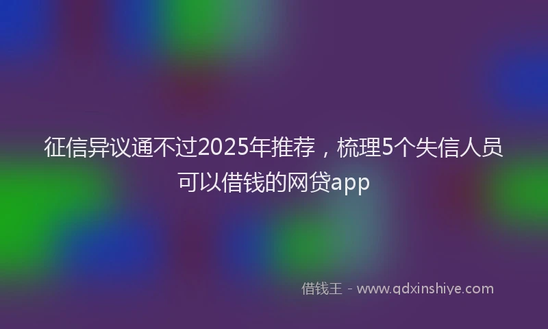 征信异议通不过2025年推荐，梳理5个失信人员可以借钱的网贷app