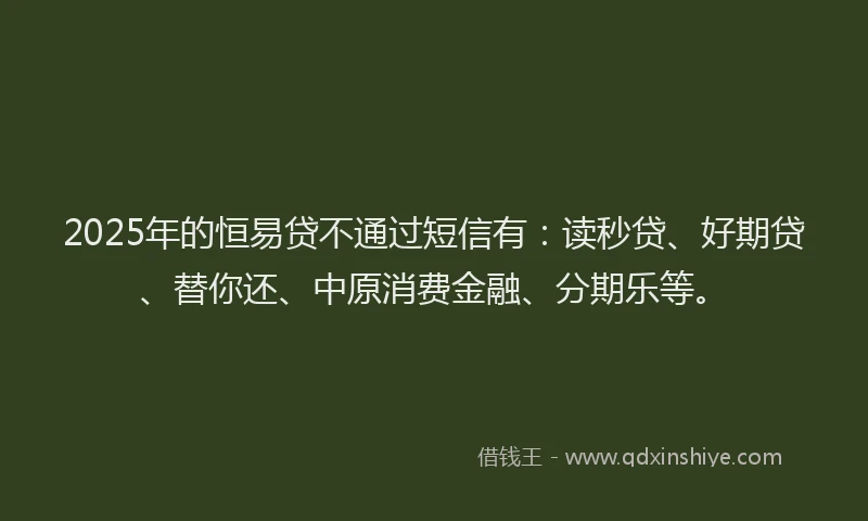 2025年的恒易贷不通过短信有：读秒贷、好期贷、替你还、中原消费金融、分期乐等。
