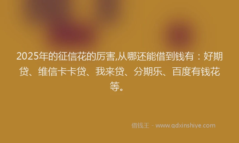 2025年的征信花的厉害,从哪还能借到钱有：好期贷、维信卡卡贷、我来贷、分期乐、百度有钱花等。