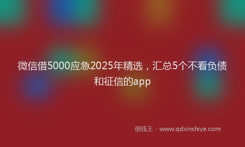 微信借5000应急2025年精选，汇总5个不看负债和征信的app