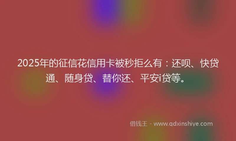 2025年的征信花信用卡被秒拒么有：还呗、快贷通、随身贷、替你还、平安i贷等。