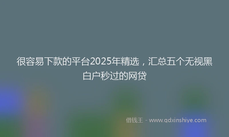 很容易下款的平台2025年精选，汇总五个无视黑白户秒过的网贷