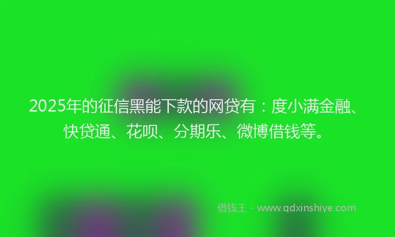2025年的征信黑能下款的网贷有：度小满金融、快贷通、花呗、分期乐、微博借钱等。
