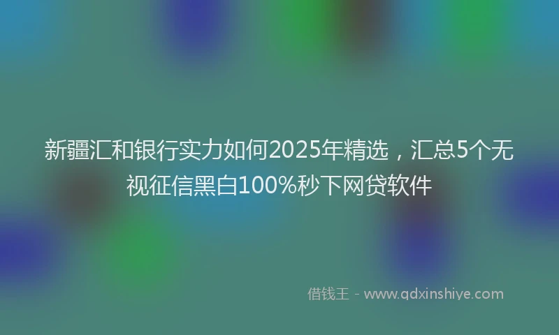 新疆汇和银行实力如何2025年精选，汇总5个无视征信黑白100%秒下网贷软件