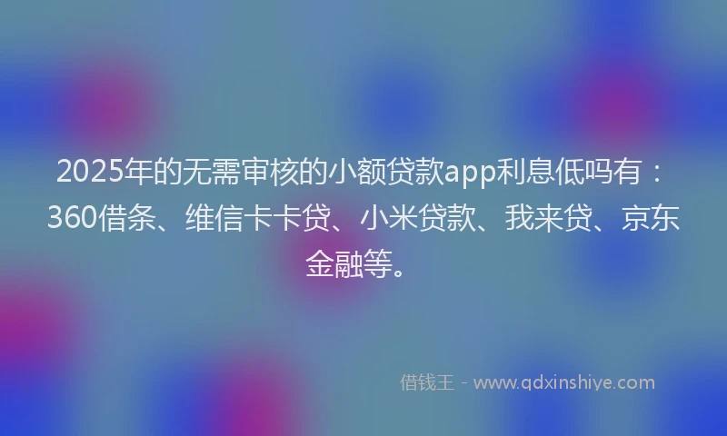 2025年的无需审核的小额贷款app利息低吗有：360借条、维信卡卡贷、小米贷款、我来贷、京东金融等。