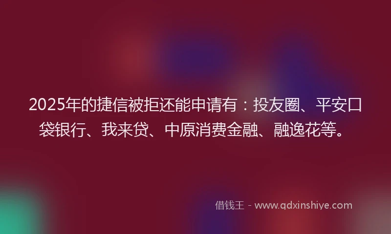 2025年的捷信被拒还能申请有：投友圈、平安口袋银行、我来贷、中原消费金融、融逸花等。