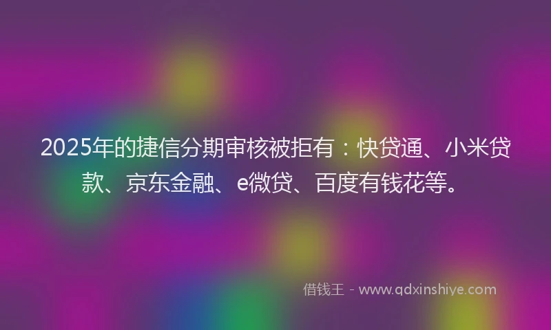 2025年的捷信分期审核被拒有：快贷通、小米贷款、京东金融、e微贷、百度有钱花等。
