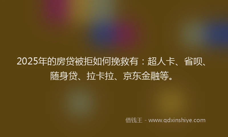 2025年的房贷被拒如何挽救有：超人卡、省呗、随身贷、拉卡拉、京东金融等。