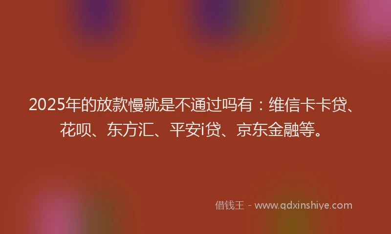 2025年的放款慢就是不通过吗有：维信卡卡贷、花呗、东方汇、平安i贷、京东金融等。