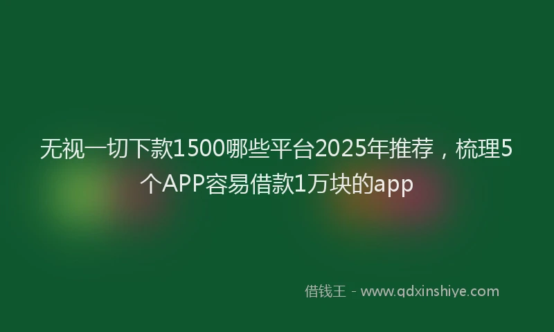 无视一切下款1500哪些平台2025年推荐，梳理5个APP容易借款1万块的app