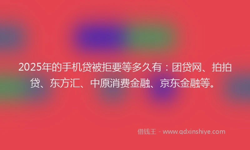 2025年的手机贷被拒要等多久有：团贷网、拍拍贷、东方汇、中原消费金融、京东金融等。