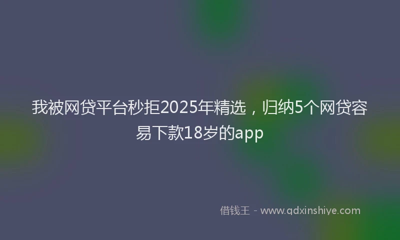 我被网贷平台秒拒2025年精选，归纳5个网贷容易下款18岁的app