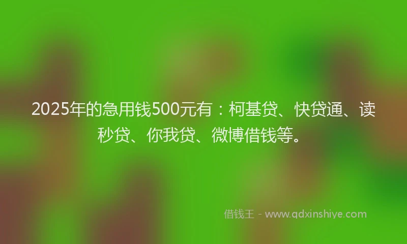 2025年的急用钱500元有：柯基贷、快贷通、读秒贷、你我贷、微博借钱等。