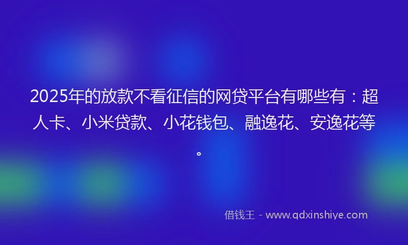2025年的放款不看征信的网贷平台有哪些有：超人卡、小米贷款、小花钱包、融逸花、安逸花等。