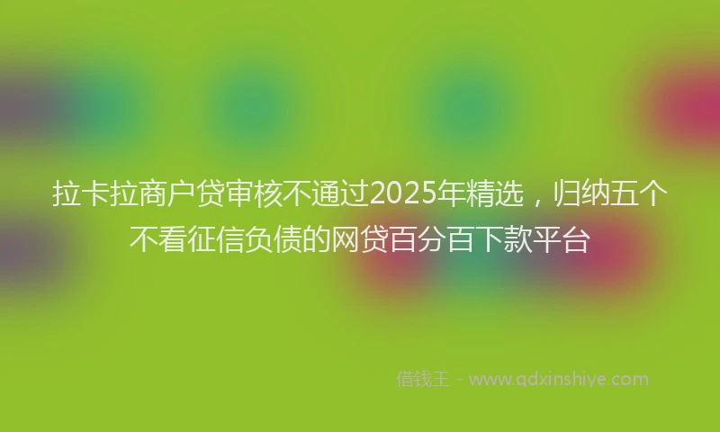 拉卡拉商户贷审核不通过2025年精选，归纳五个不看征信负债的网贷百分百下款平台