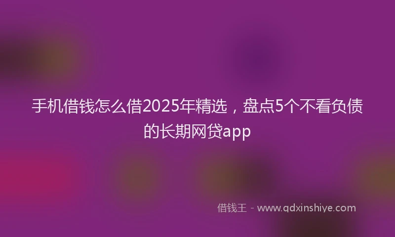 手机借钱怎么借2025年精选，盘点5个不看负债的长期网贷app