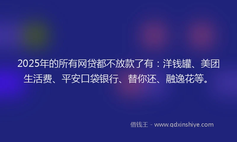 2025年的所有网贷都不放款了有：洋钱罐、美团生活费、平安口袋银行、替你还、融逸花等。
