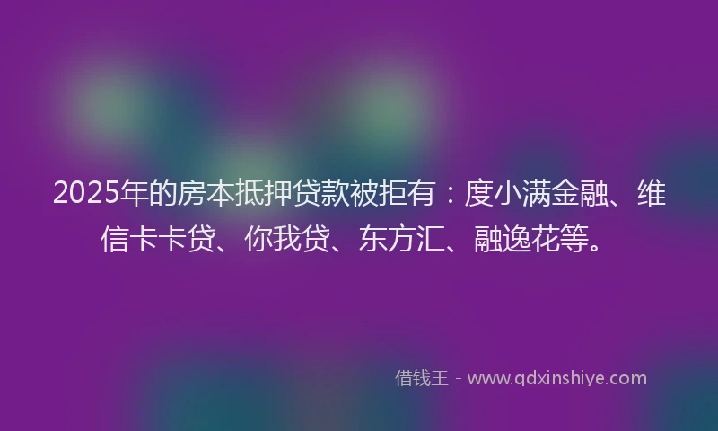 2025年的房本抵押贷款被拒有：度小满金融、维信卡卡贷、你我贷、东方汇、融逸花等。