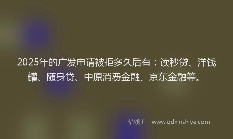 2025年的广发申请被拒多久后有：读秒贷、洋钱罐、随身贷、中原消费金融、京东金融等。