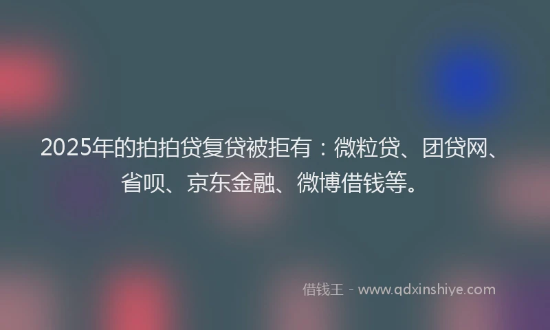 2025年的拍拍贷复贷被拒有：微粒贷、团贷网、省呗、京东金融、微博借钱等。
