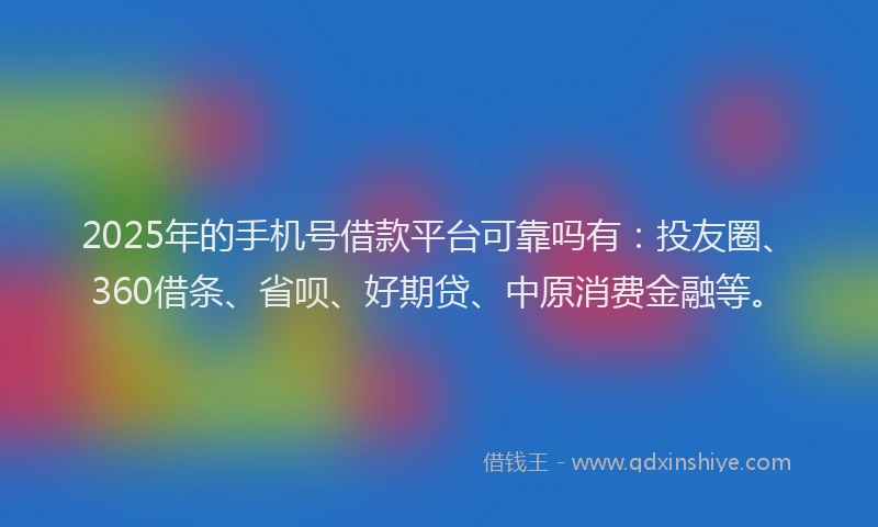 2025年的手机号借款平台可靠吗有：投友圈、360借条、省呗、好期贷、中原消费金融等。