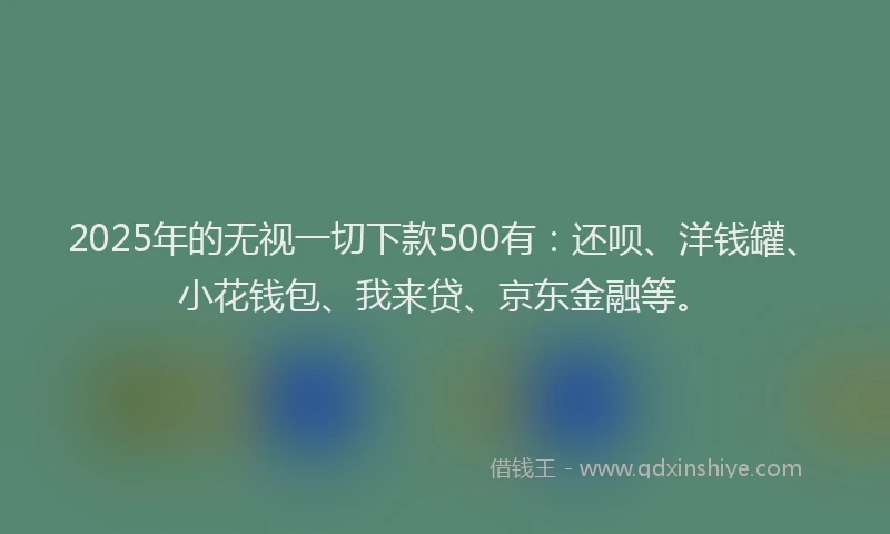 2025年的无视一切下款500有：还呗、洋钱罐、小花钱包、我来贷、京东金融等。