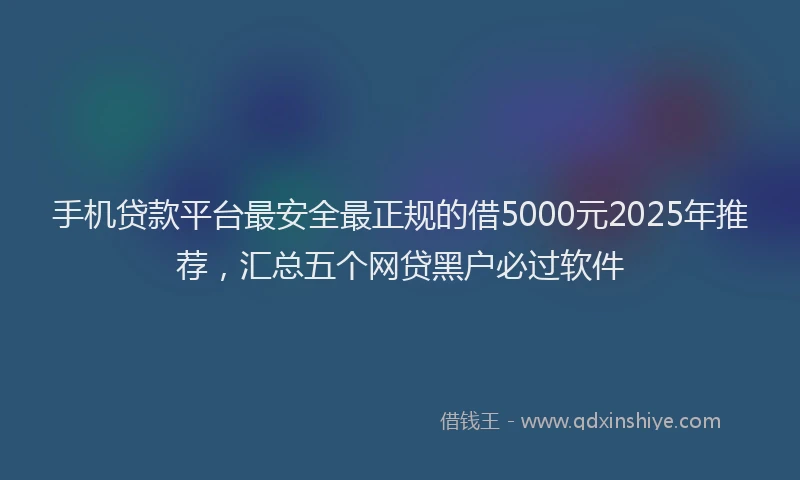 手机贷款平台最安全最正规的借5000元2025年推荐，汇总五个网贷黑户必过软件