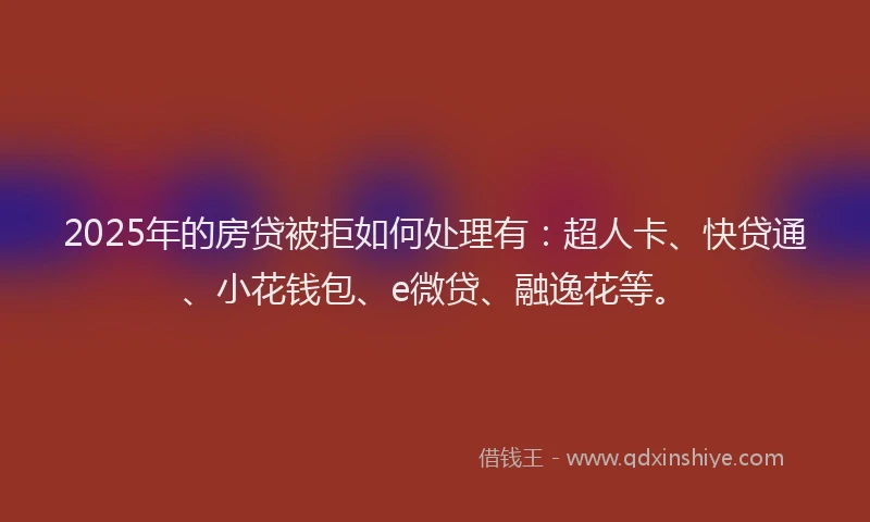 2025年的房贷被拒如何处理有：超人卡、快贷通、小花钱包、e微贷、融逸花等。